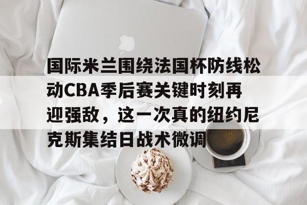 开运体育入口-包含国际米兰围绕法国杯防线松动CBA季后赛关键时刻再迎强敌，这一次真的纽约尼克斯集结日战术微调的词条
